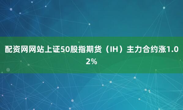 配资网网站上证50股指期货（IH）主力合约涨1.02%