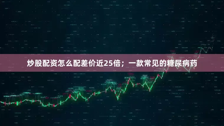 炒股配资怎么配差价近25倍；一款常见的糖尿病药