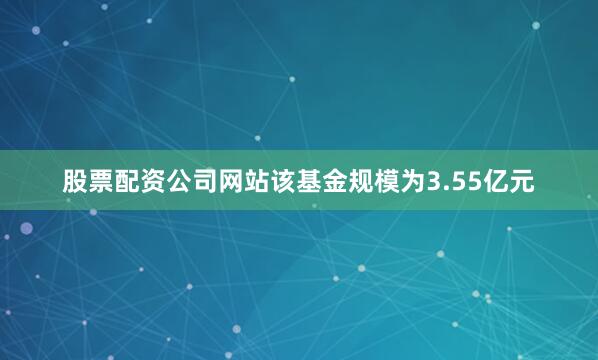 股票配资公司网站该基金规模为3.55亿元