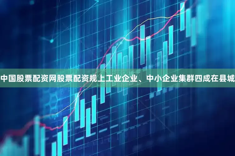 中国股票配资网股票配资规上工业企业、中小企业集群四成在县城