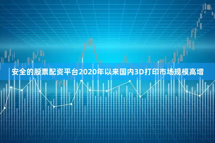 安全的股票配资平台2020年以来国内3D打印市场规模高增