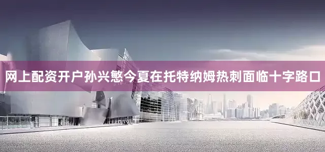 网上配资开户孙兴慜今夏在托特纳姆热刺面临十字路口