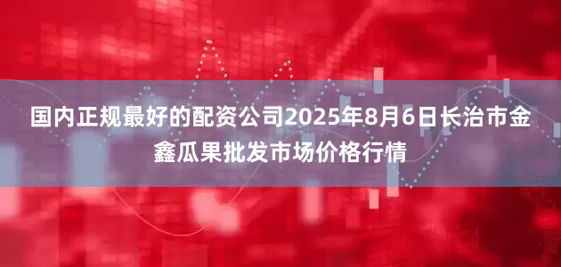 国内正规最好的配资公司2025年8月6日长治市金鑫瓜果批发市场价格行情