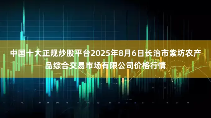 中国十大正规炒股平台2025年8月6日长治市紫坊农产品综合交易市场有限公司价格行情