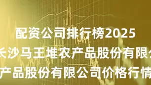 配资公司排行榜2025年8月6日长沙马王堆农产品股份有限公司价格行情