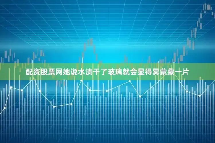 配资股票网她说水渍干了玻璃就会显得雾蒙蒙一片