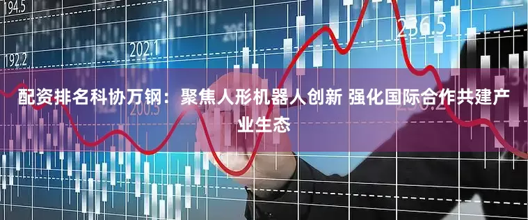 配资排名科协万钢:聚焦人形机器人创新 强化国际合作共建产业生态