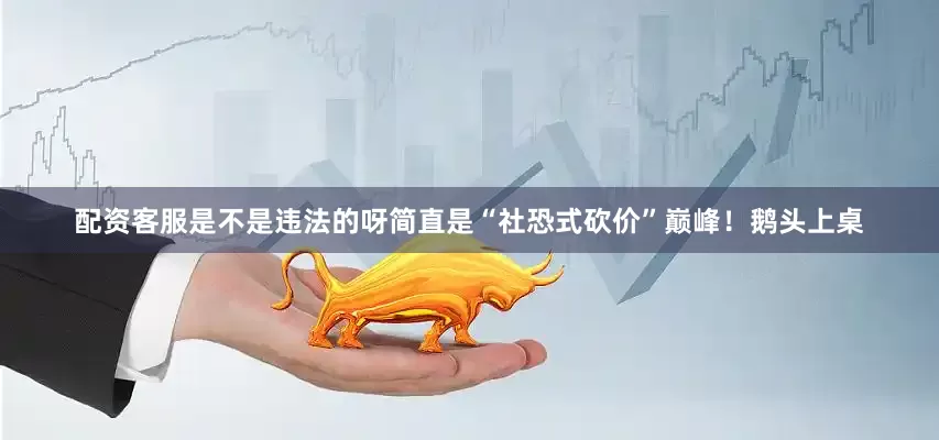 配资客服是不是违法的呀简直是“社恐式砍价”巅峰！鹅头上桌