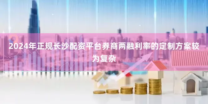 2024年正规长沙配资平台券商两融利率的定制方案较为复杂