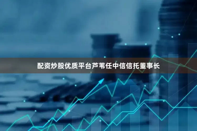 配资炒股优质平台芦苇任中信信托董事长