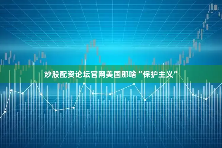 炒股配资论坛官网美国那啥“保护主义”