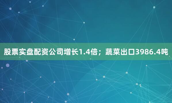 股票实盘配资公司增长1.4倍;蔬菜出口3986.4吨