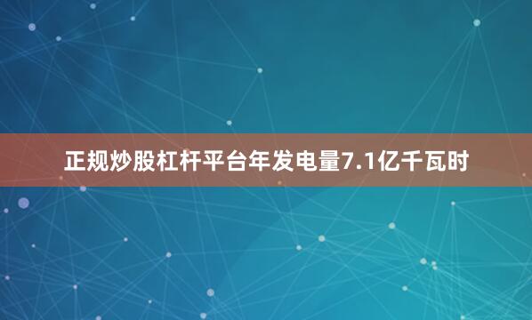 正规炒股杠杆平台年发电量7.1亿千瓦时
