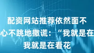 配资网站推荐依然面不改色心不跳地撒谎：“我就是在看花