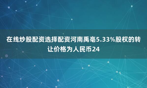 在线炒股配资选择配资河南禹亳5.33%股权的转让价格为人民币24