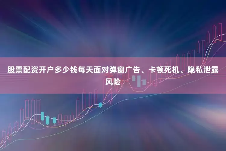 股票配资开户多少钱每天面对弹窗广告、卡顿死机、隐私泄露风险