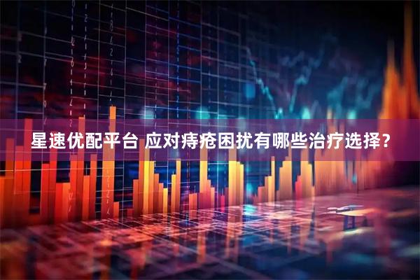 星速优配平台 应对痔疮困扰有哪些治疗选择？