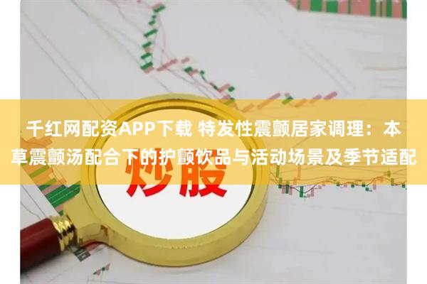 千红网配资APP下载 特发性震颤居家调理：本草震颤汤配合下的护颤饮品与活动场景及季节适配