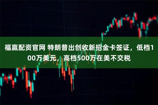 福赢配资官网 特朗普出创收新招金卡签证，低档100万美元，高档500万在美不交税