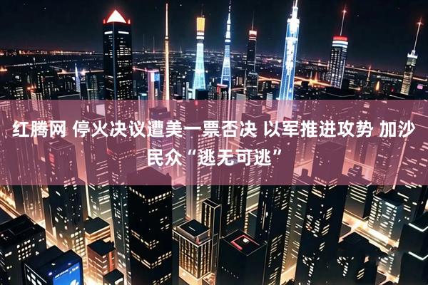 红腾网 停火决议遭美一票否决 以军推进攻势 加沙民众“逃无可逃”