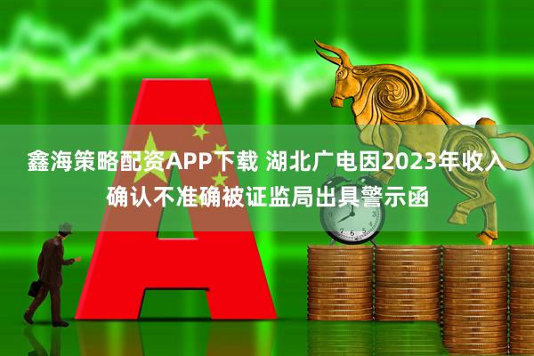 鑫海策略配资APP下载 湖北广电因2023年收入确认不准确被证监局出具警示函