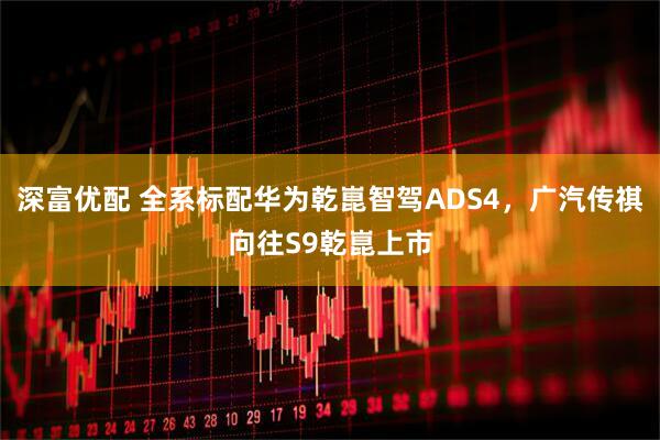 深富优配 全系标配华为乾崑智驾ADS4，广汽传祺向往S9乾崑上市