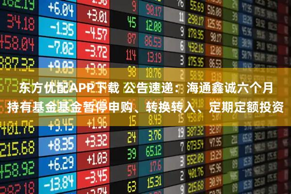 东方优配APP下载 公告速递：海通鑫诚六个月持有基金基金暂停申购、转换转入、定期定额投资
