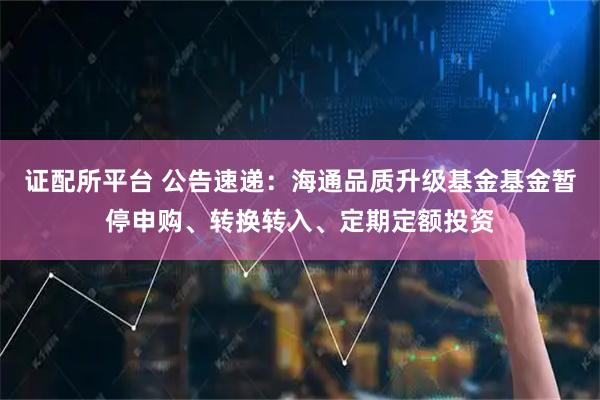 证配所平台 公告速递：海通品质升级基金基金暂停申购、转换转入、定期定额投资
