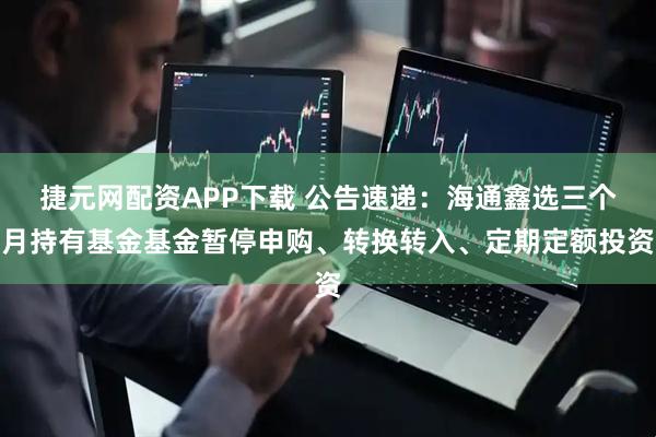 捷元网配资APP下载 公告速递：海通鑫选三个月持有基金基金暂停申购、转换转入、定期定额投资