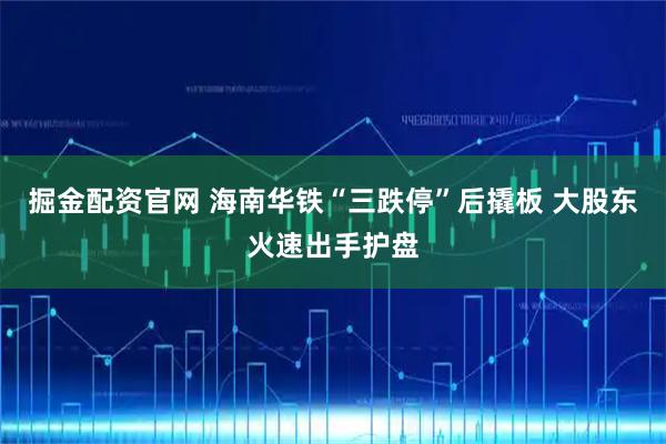 掘金配资官网 海南华铁“三跌停”后撬板 大股东火速出手护盘