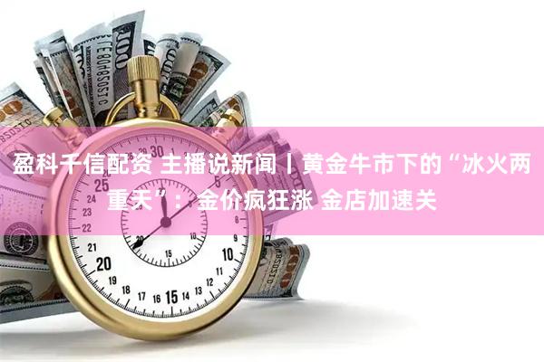盈科千信配资 主播说新闻丨黄金牛市下的“冰火两重天”：金价疯狂涨 金店加速关