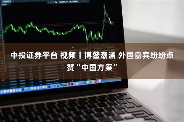 中投证券平台 视频丨博鳌潮涌 外国嘉宾纷纷点赞“中国方案”