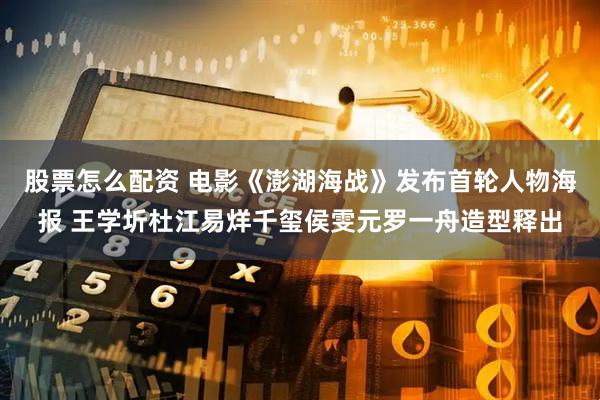 股票怎么配资 电影《澎湖海战》发布首轮人物海报 王学圻杜江易烊千玺侯雯元罗一舟造型释出
