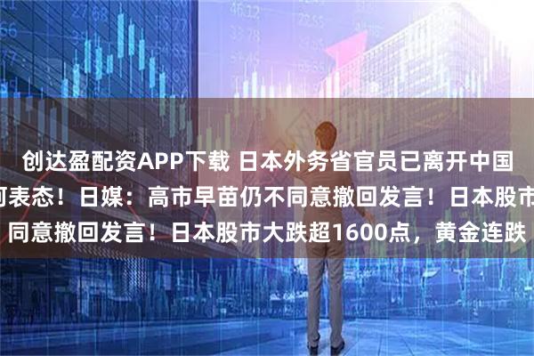 创达盈配资APP下载 日本外务省官员已离开中国外交部，对媒体未给任何表态！日媒：高市早苗仍不同意撤回发言！日本股市大跌超1600点，黄金连跌