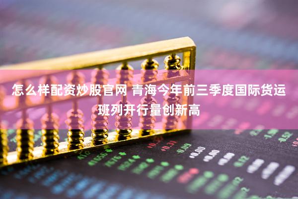 怎么样配资炒股官网 青海今年前三季度国际货运班列开行量创新高