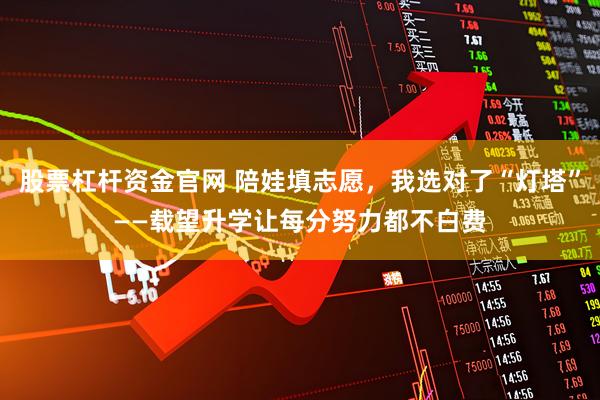 股票杠杆资金官网 陪娃填志愿，我选对了“灯塔”——载望升学让每分努力都不白费