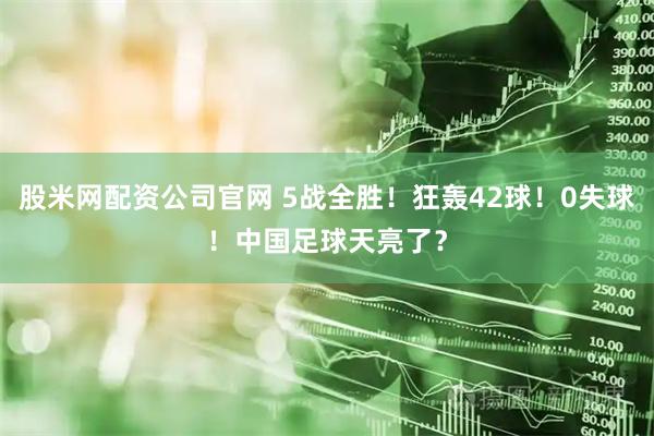 股米网配资公司官网 5战全胜！狂轰42球！0失球！中国足球天亮了？