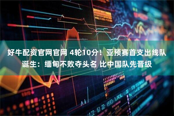 好牛配资官网官网 4轮10分！亚预赛首支出线队诞生：缅甸不败夺头名 比中国队先晋级