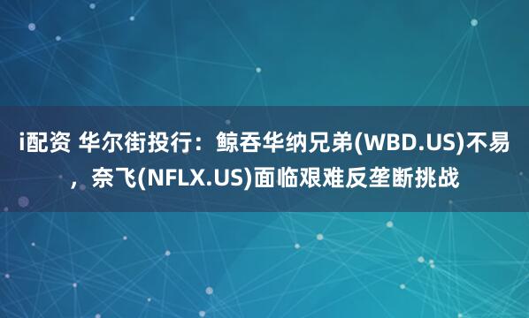 i配资 华尔街投行：鲸吞华纳兄弟(WBD.US)不易，奈飞(NFLX.US)面临艰难反垄断挑战
