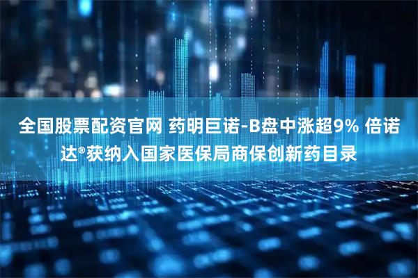 全国股票配资官网 药明巨诺-B盘中涨超9% 倍诺达®获纳入国家医保局商保创新药目录