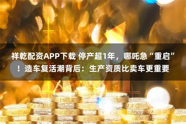 祥乾配资APP下载 停产超1年，哪吒急“重启”！造车复活潮背后：生产资质比卖车更重要
