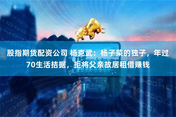 股指期货配资公司 杨克武：杨子荣的独子，年过70生活拮据，拒将父亲故居租借赚钱