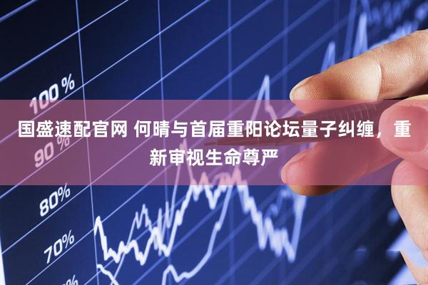 国盛速配官网 何晴与首届重阳论坛量子纠缠，重新审视生命尊严