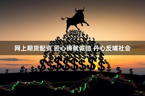 网上期货配资 匠心铸就诚信 丹心反哺社会