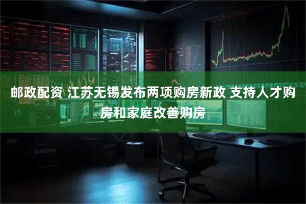 邮政配资 江苏无锡发布两项购房新政 支持人才购房和家庭改善购房