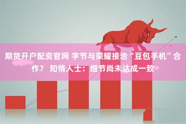 期货开户配资官网 字节与荣耀接洽“豆包手机”合作？ 知情人士：细节尚未达成一致
