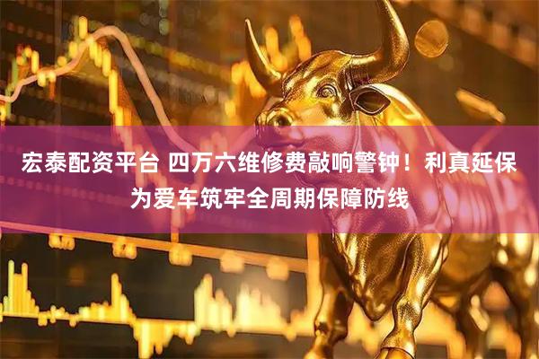 宏泰配资平台 四万六维修费敲响警钟！利真延保为爱车筑牢全周期保障防线