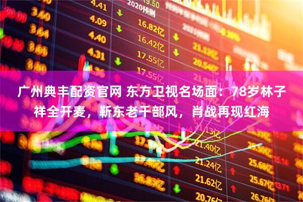 广州典丰配资官网 东方卫视名场面：78岁林子祥全开麦，靳东老干部风，肖战再现红海