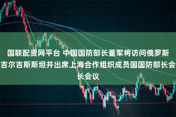 国联配资网平台 中国国防部长董军将访问俄罗斯、吉尔吉斯斯坦并出席上海合作组织成员国国防部长会议