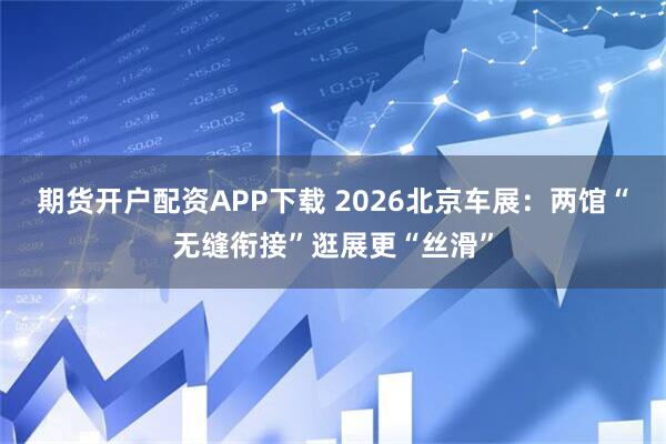 期货开户配资APP下载 2026北京车展：两馆“无缝衔接”逛展更“丝滑”